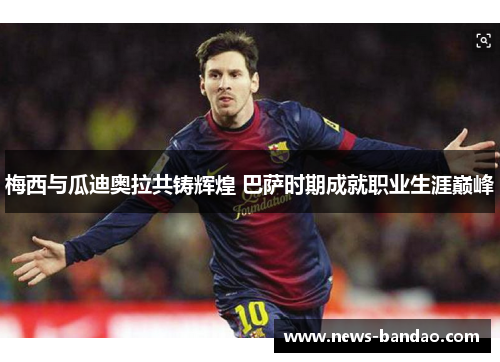 梅西与瓜迪奥拉共铸辉煌 巴萨时期成就职业生涯巅峰