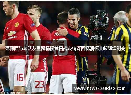 范佩西与老队友重聚畅谈昔日战友情深回忆满怀共叙辉煌时光
