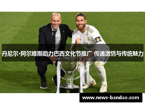 丹尼尔·阿尔维斯助力巴西文化节推广 传递激情与传统魅力