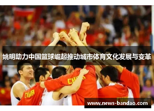 姚明助力中国篮球崛起推动城市体育文化发展与变革