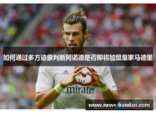 如何通过多方迹象判断阿诺德是否即将加盟皇家马德里