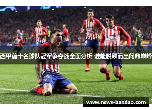 西甲前十名球队冠军争夺战全面分析 谁能脱颖而出问鼎巅峰