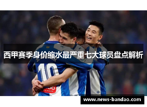 西甲赛季身价缩水最严重七大球员盘点解析