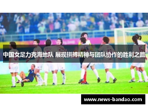 中国女足力克海地队 展现拼搏精神与团队协作的胜利之路