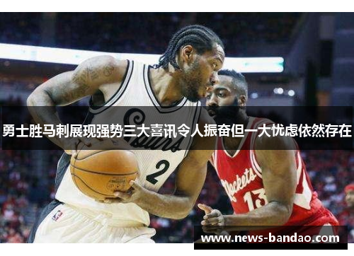勇士胜马刺展现强势三大喜讯令人振奋但一大忧虑依然存在