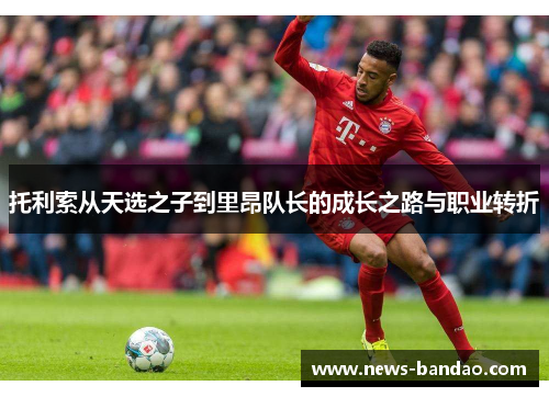 托利索从天选之子到里昂队长的成长之路与职业转折