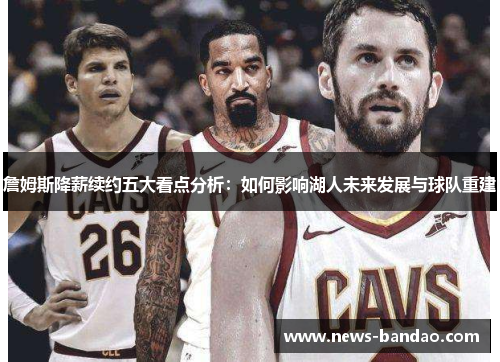 詹姆斯降薪续约五大看点分析：如何影响湖人未来发展与球队重建