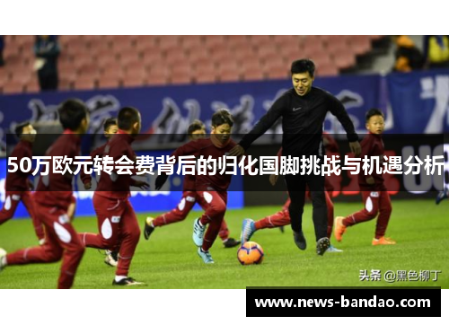 50万欧元转会费背后的归化国脚挑战与机遇分析
