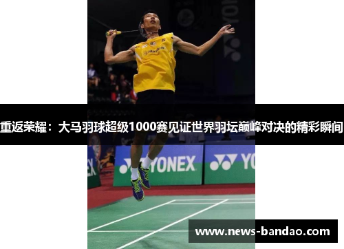 重返荣耀：大马羽球超级1000赛见证世界羽坛巅峰对决的精彩瞬间